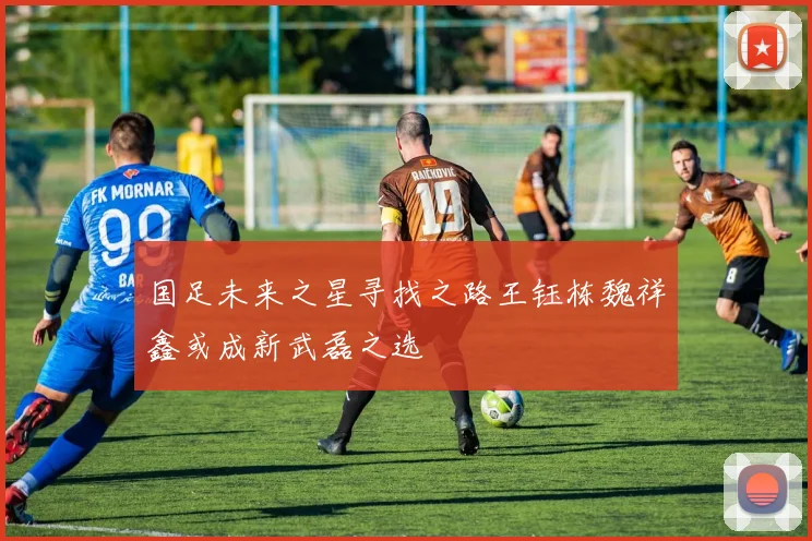 国足未来之星寻找之路王钰栋魏祥鑫或成新武磊之选
