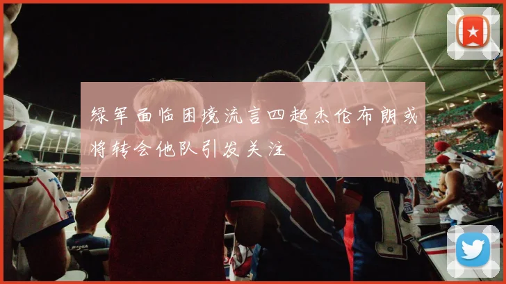 绿军面临困境流言四起杰伦布朗或将转会他队引发关注