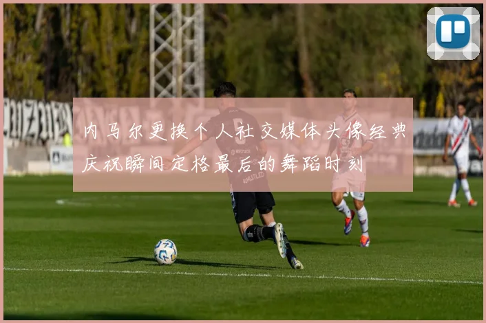 内马尔更换个人社交媒体头像经典庆祝瞬间定格最后的舞蹈时刻