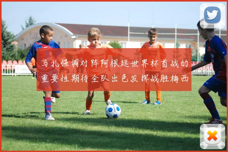 马扎强调对阵阿根廷世界杯首战的重要性期待全队出色发挥战胜梅西
