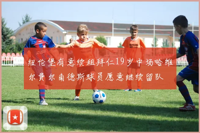 纽伦堡有意续租拜仁19岁中场哈维尔费尔南德斯球员愿意继续留队
