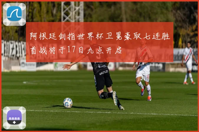 阿根廷剑指世界杯卫冕豪取七连胜首战将于17日九点开启