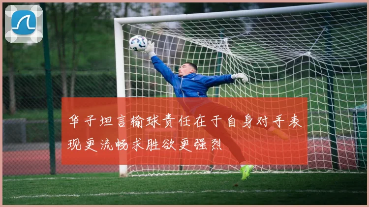 华子坦言输球责任在于自身对手表现更流畅求胜欲更强烈