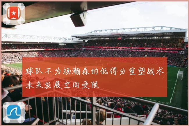 球队不为杨瀚森的低得分重塑战术未来发展空间受限