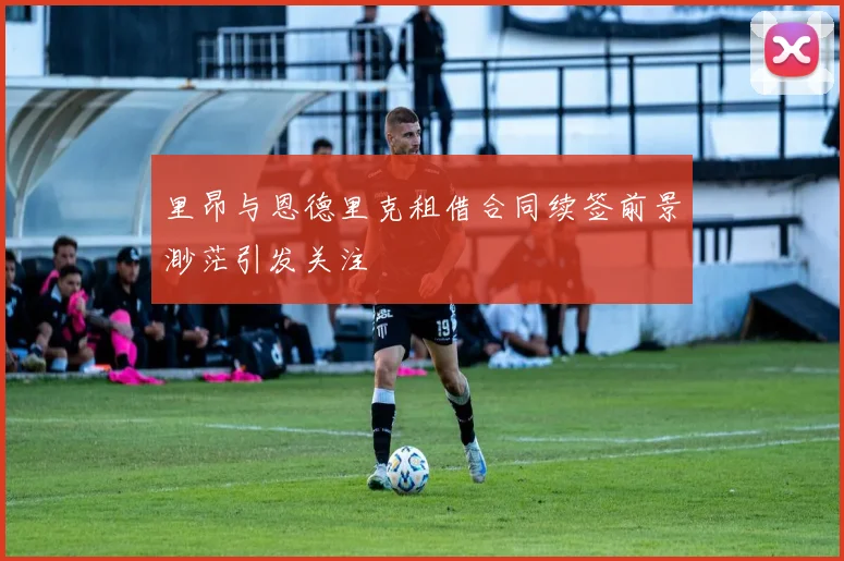 里昂与恩德里克租借合同续签前景渺茫引发关注