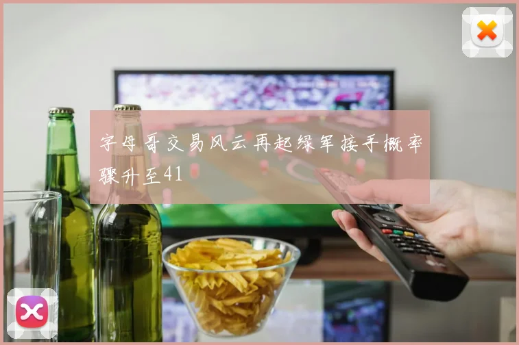 字母哥交易风云再起绿军接手概率骤升至41