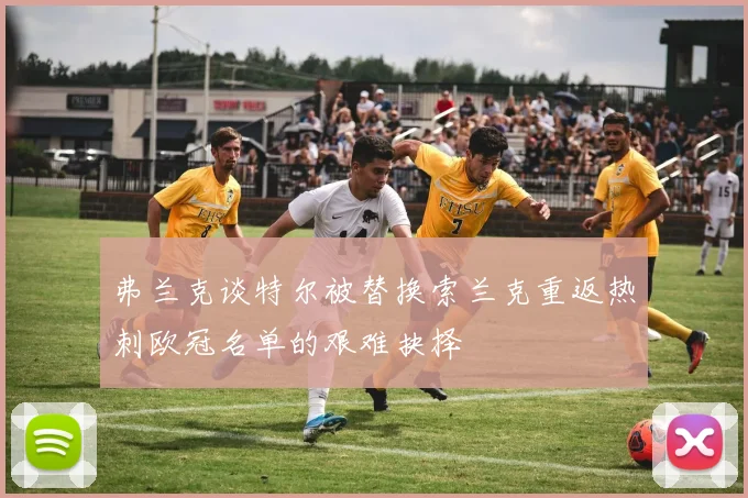 弗兰克谈特尔被替换索兰克重返热刺欧冠名单的艰难抉择